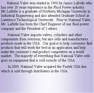 Text Box:       National Valve was started in 1998 by James LaBelle who has over 30 years experience in the Fluid Power industry.  Mr.LaBelle is a graduate of Northern Michigan University in Industrial Engineering and also attended Graduate School at Lawrence Technological University.  Prior to National Valve, Mr. LaBelle has been the Chief Engineer of one fluid power company and the President of 3 others.       National Valve imports valves, cylinders and other components from overseas, but also sells and manufactures products made in the USA.  Our goal is to help customers find products that will work the best in an application and help make the customers end product competitive on a world market.  The majority of everything that National Valve sells goes on equipment that is sold outside of the USA.       In 2009, National Valve acquired the Fastek USA line which is sold through distributers in the USA. 
